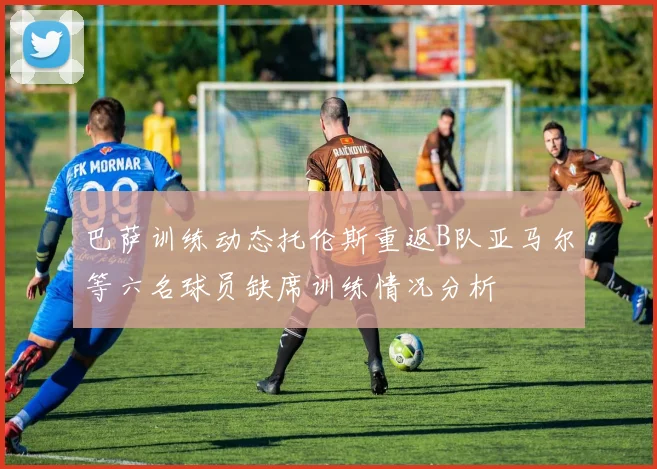 巴萨训练动态托伦斯重返B队亚马尔等六名球员缺席训练情况分析