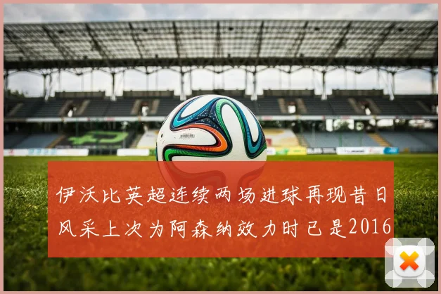 伊沃比英超连续两场进球再现昔日风采上次为阿森纳效力时已是2016年