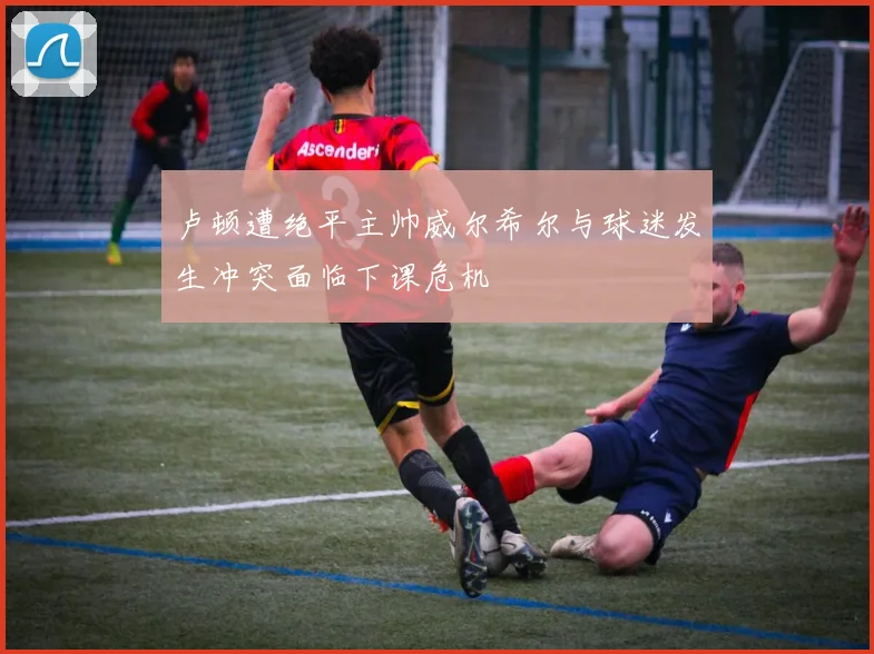 卢顿遭绝平主帅威尔希尔与球迷发生冲突面临下课危机
