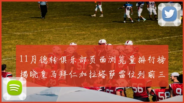 11月德转俱乐部页面浏览量排行榜揭晓皇马拜仁加拉塔萨雷位列前三
