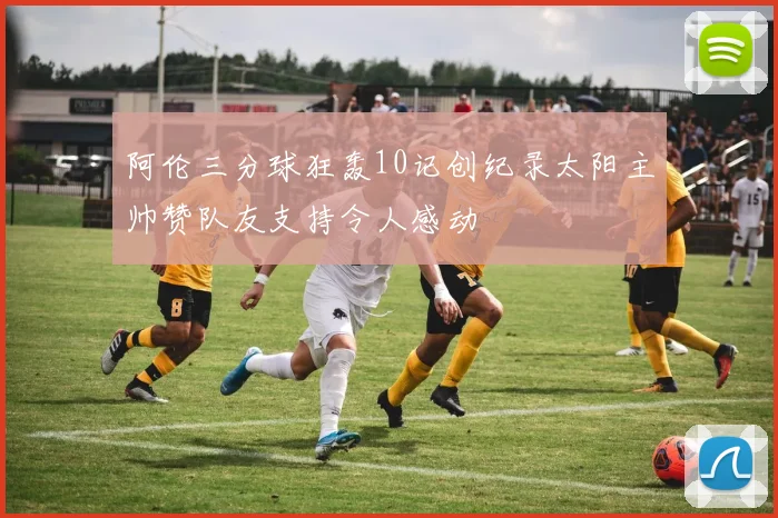 阿伦三分球狂轰10记创纪录太阳主帅赞队友支持令人感动