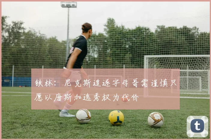 铁林：尼克斯追逐字母哥需谨慎只愿以唐斯加选秀权为代价