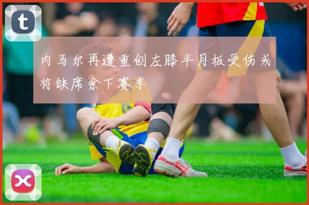 内马尔再遭重创左膝半月板受伤或将缺席余下赛季