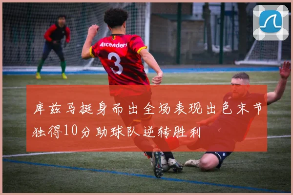 库兹马挺身而出全场表现出色末节独得10分助球队逆转胜利