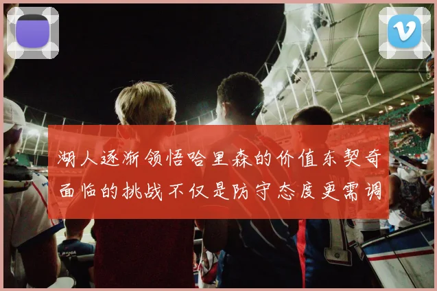 湖人逐渐领悟哈里森的价值东契奇面临的挑战不仅是防守态度更需调整