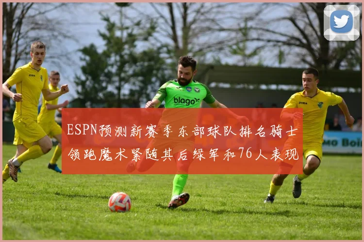 ESPN预测新赛季东部球队排名骑士领跑魔术紧随其后绿军和76人表现各异