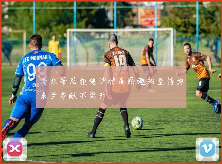 马尔蒂尼拒绝沙特高薪邀约坚持为米兰奉献不离开