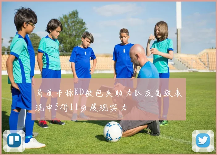 乌度卡称KD被包夹助力队友高效表现中5得11分展现实力