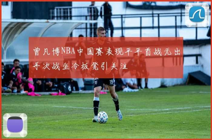 曾凡博NBA中国赛表现平平首战无出手次战坐冷板凳引关注