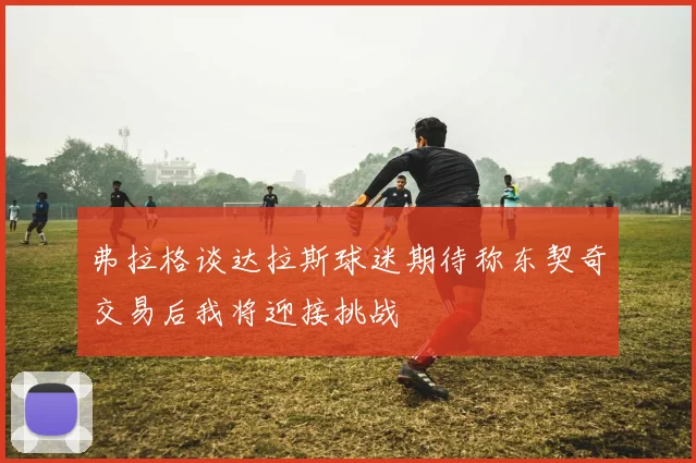 弗拉格谈达拉斯球迷期待称东契奇交易后我将迎接挑战