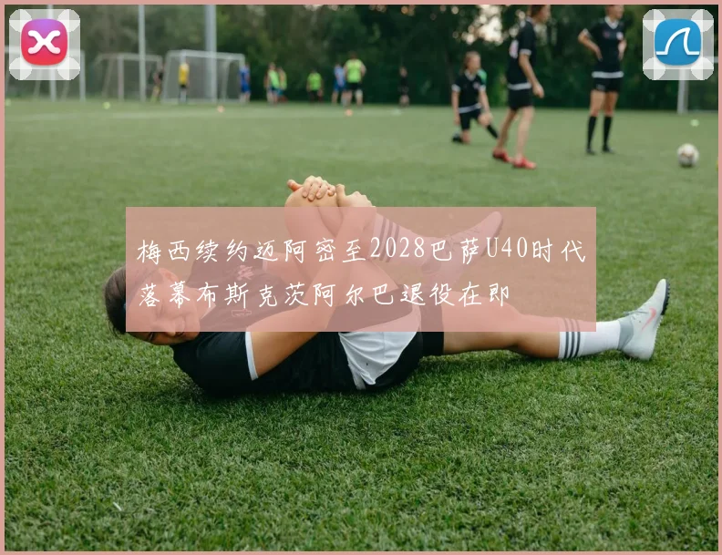 梅西续约迈阿密至2028巴萨U40时代落幕布斯克茨阿尔巴退役在即