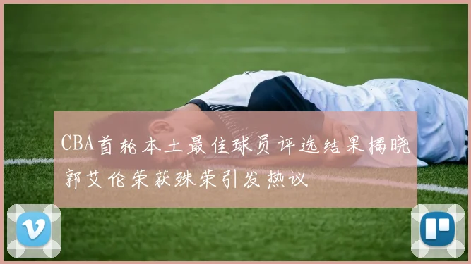 CBA首轮本土最佳球员评选结果揭晓郭艾伦荣获殊荣引发热议