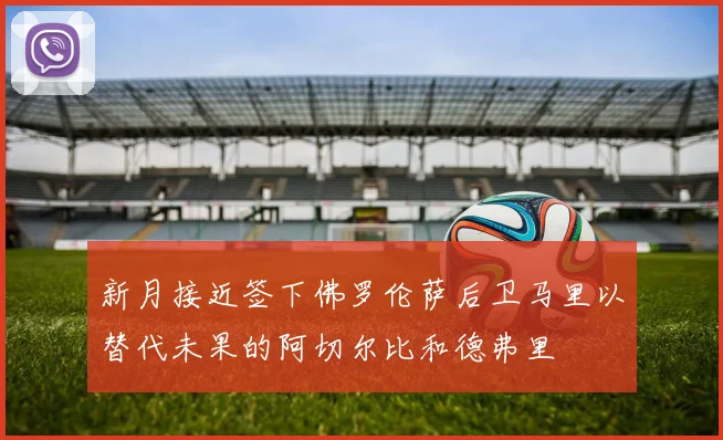 新月接近签下佛罗伦萨后卫马里以替代未果的阿切尔比和德弗里