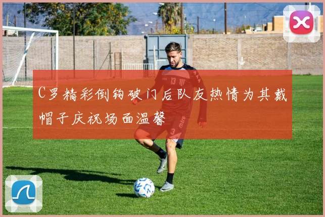 C罗精彩倒钩破门后队友热情为其戴帽子庆祝场面温馨