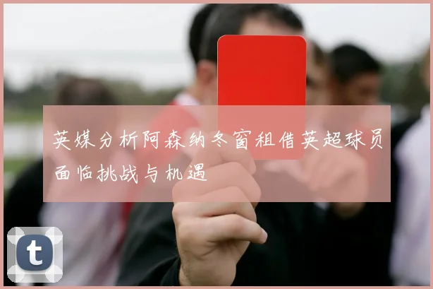 英媒分析阿森纳冬窗租借英超球员面临挑战与机遇