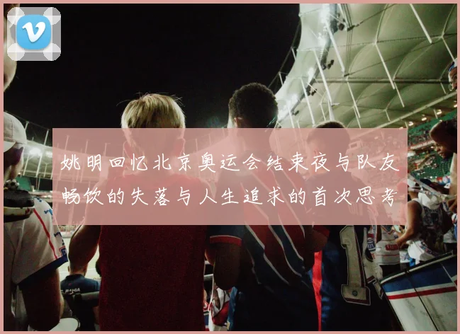 姚明回忆北京奥运会结束夜与队友畅饮的失落与人生追求的首次思考