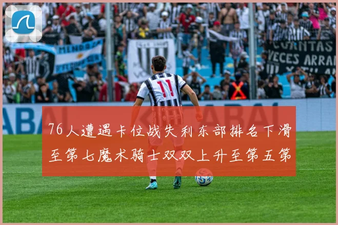 76人遭遇卡位战失利东部排名下滑至第七魔术骑士双双上升至第五第六位
