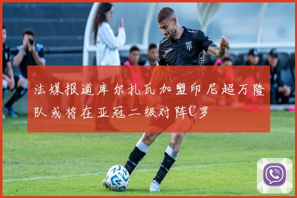法媒报道库尔扎瓦加盟印尼超万隆队或将在亚冠二级对阵C罗