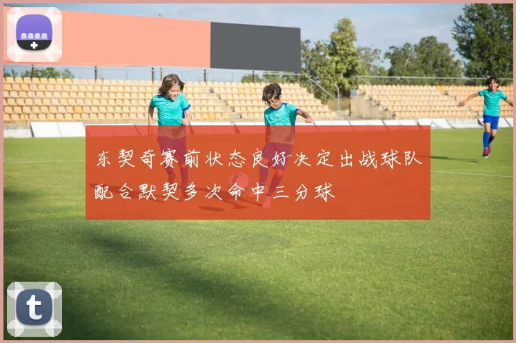 东契奇赛前状态良好决定出战球队配合默契多次命中三分球