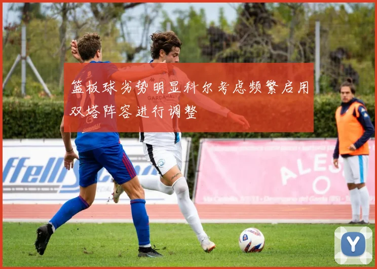 篮板球劣势明显科尔考虑频繁启用双塔阵容进行调整