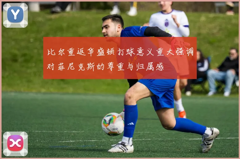 比尔重返华盛顿打球意义重大强调对菲尼克斯的尊重与归属感