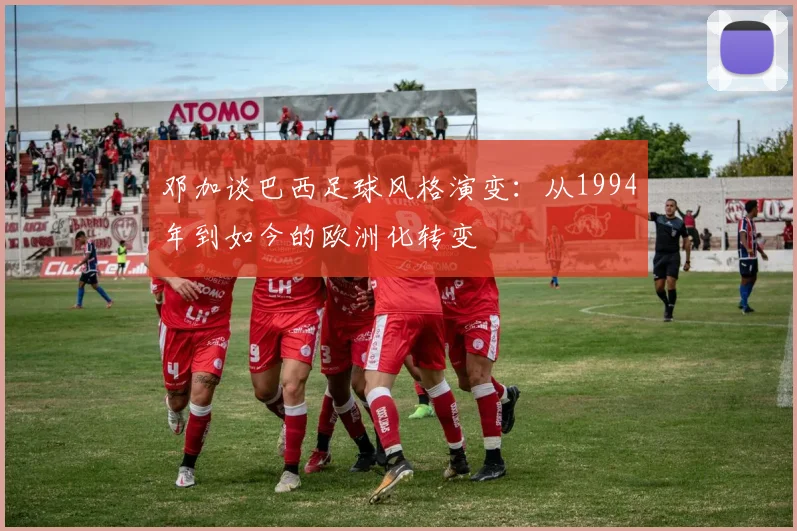 邓加谈巴西足球风格演变：从1994年到如今的欧洲化转变