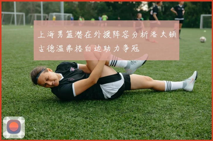上海男篮潜在外援阵容分析洛夫顿古德温弗格白边助力争冠
