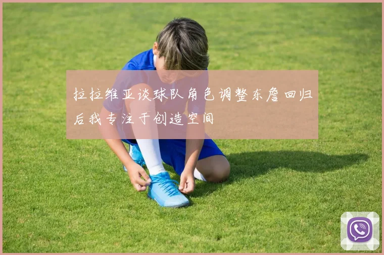 拉拉维亚谈球队角色调整东詹回归后我专注于创造空间