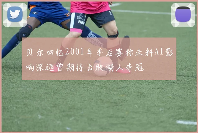 贝尔回忆2001年季后赛称未料AI影响深远曾期待击败湖人夺冠