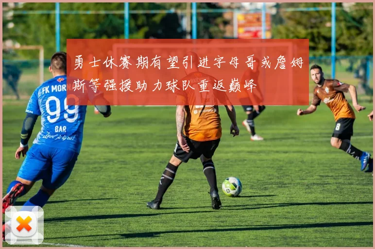 勇士休赛期有望引进字母哥或詹姆斯等强援助力球队重返巅峰