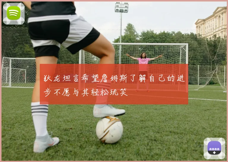 狄龙坦言希望詹姆斯了解自己的进步不愿与其轻松玩笑