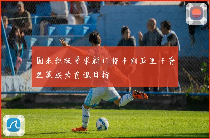 国米积极寻求新门将卡利亚里卡普里莱成为首选目标
