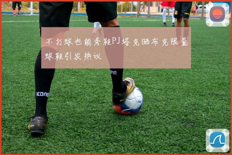 不打球也能秀鞋PJ塔克晒布克限量球鞋引发热议