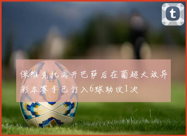 保维克托离开巴萨后在葡超大放异彩本赛季已打入6球助攻1次