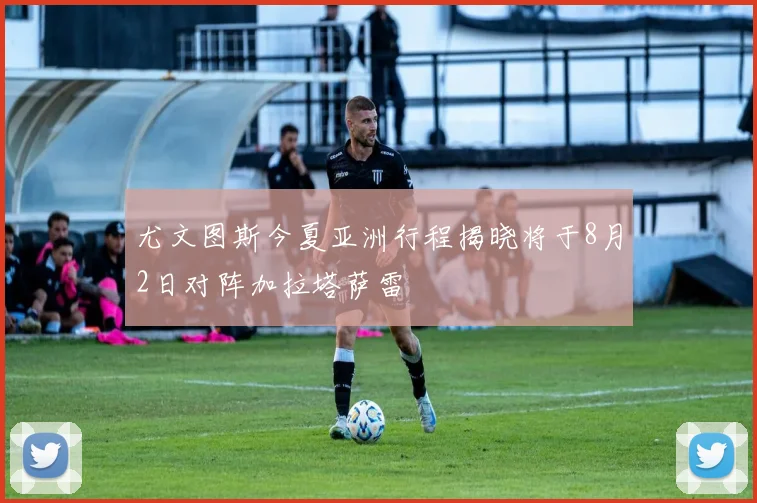 尤文图斯今夏亚洲行程揭晓将于8月2日对阵加拉塔萨雷