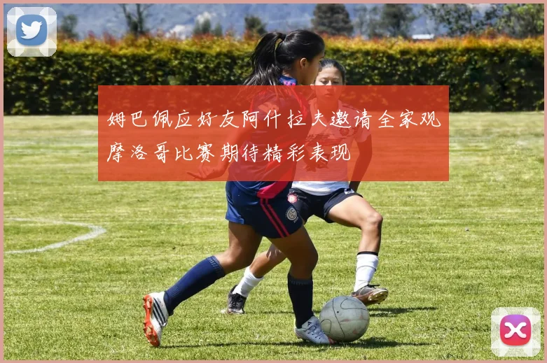 姆巴佩应好友阿什拉夫邀请全家观摩洛哥比赛期待精彩表现