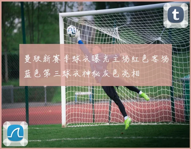 曼联新赛季球衣曝光主场红色客场蓝色第三球衣神秘灰色亮相